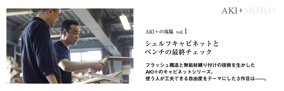 AKI＋MOTO＋のデザインの現場は工場です。デザイナーの小泉誠と村澤一晃が工場に赴き、
原寸の試作を目の前に置いて職人と共に手を動かしながらの作業。互いに得心したときが、デザインの完成です。